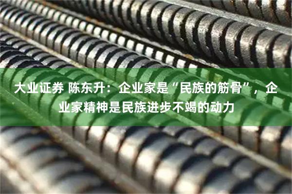 大业证券 陈东升：企业家是“民族的筋骨”，企业家精神是民族进步不竭的动力
