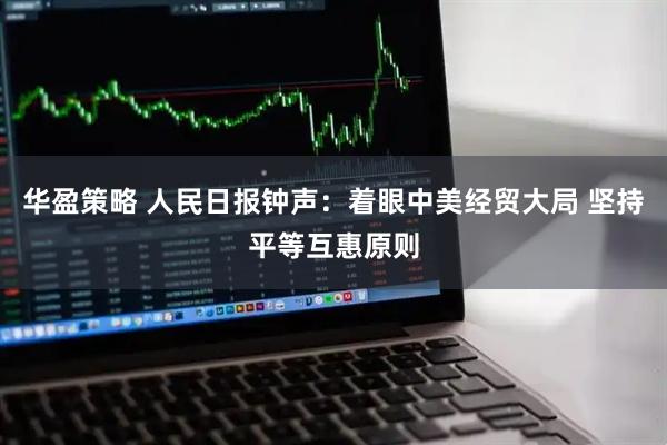 华盈策略 人民日报钟声：着眼中美经贸大局 坚持平等互惠原则