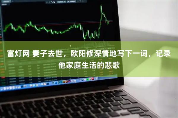 富灯网 妻子去世，欧阳修深情地写下一词，记录他家庭生活的悲歌