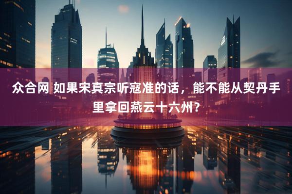 众合网 如果宋真宗听寇准的话，能不能从契丹手里拿回燕云十六州？
