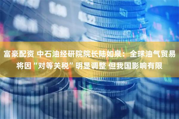 富豪配资 中石油经研院院长陆如泉：全球油气贸易将因“对等关税”明显调整 但我国影响有限