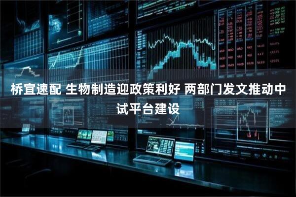 桥宜速配 生物制造迎政策利好 两部门发文推动中试平台建设