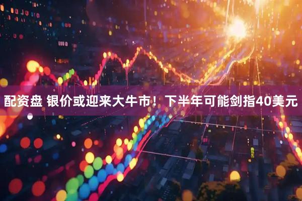 配资盘 银价或迎来大牛市！下半年可能剑指40美元