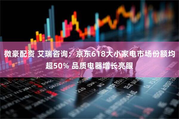 微豪配资 艾瑞咨询：京东618大小家电市场份额均超50% 品质电器增长亮眼