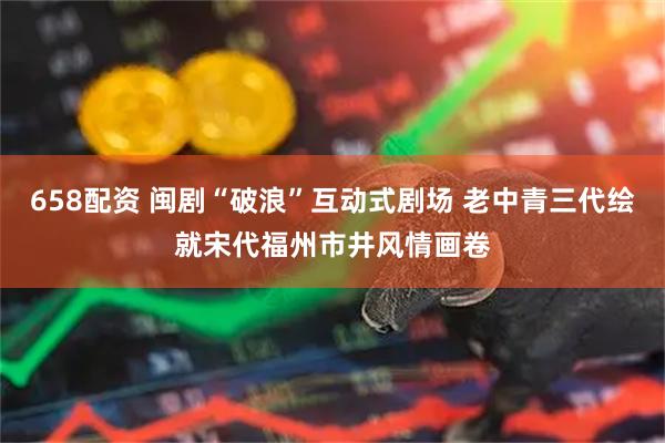 658配资 闽剧“破浪”互动式剧场 老中青三代绘就宋代福州市井风情画卷