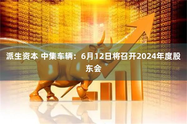 派生资本 中集车辆：6月12日将召开2024年度股东会