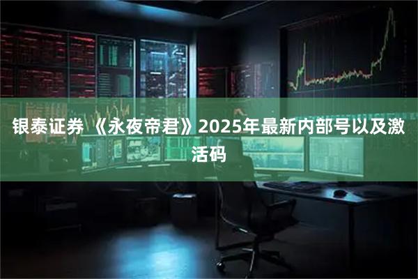 银泰证券 《永夜帝君》2025年最新内部号以及激活码