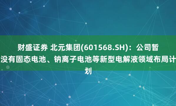 财盛证券 北元集团(601568.SH)：公司暂时没有固态电池、钠离子电池等新型电解液领域布局计划