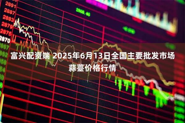 富兴配资端 2025年6月13日全国主要批发市场蒜薹价格行情