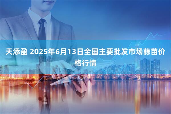 天添盈 2025年6月13日全国主要批发市场蒜苗价格行情