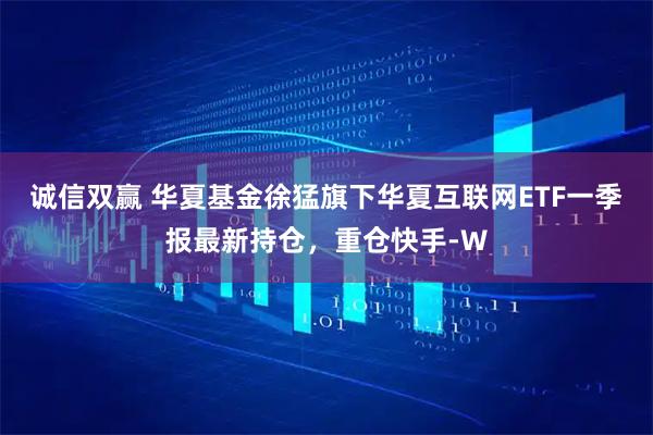 诚信双赢 华夏基金徐猛旗下华夏互联网ETF一季报最新持仓，重仓快手-W