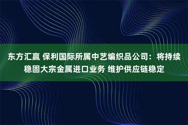 东方汇赢 保利国际所属中艺编织品公司：将持续稳固大宗金属进口业务 维护供应链稳定