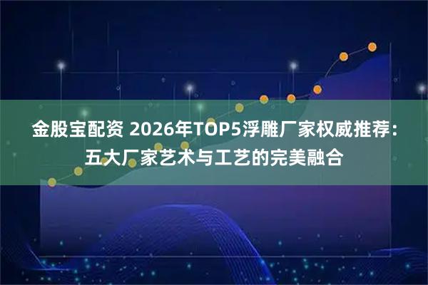 金股宝配资 2026年TOP5浮雕厂家权威推荐：五大厂家艺术与工艺的完美融合