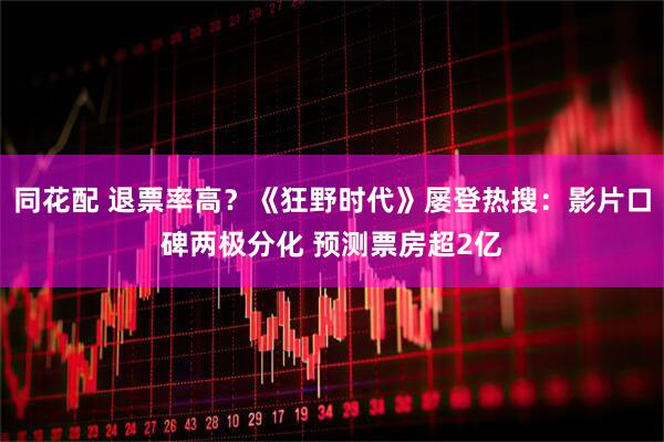 同花配 退票率高？《狂野时代》屡登热搜：影片口碑两极分化 预测票房超2亿