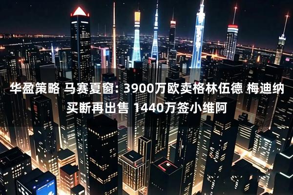 华盈策略 马赛夏窗: 3900万欧卖格林伍德 梅迪纳买断再出售 1440万签小维阿