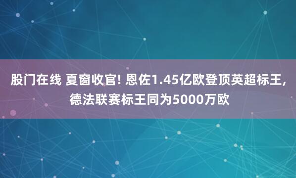 股门在线 夏窗收官! 恩佐1.45亿欧登顶英超标王, 德法联赛标王同为5000万欧